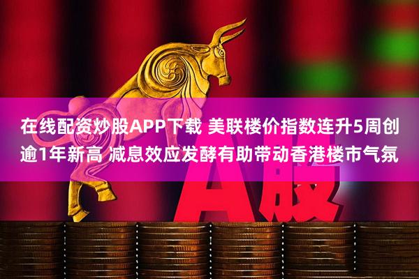 在线配资炒股APP下载 美联楼价指数连升5周创逾1年新高 减息效应发酵有助带动香港楼市气氛