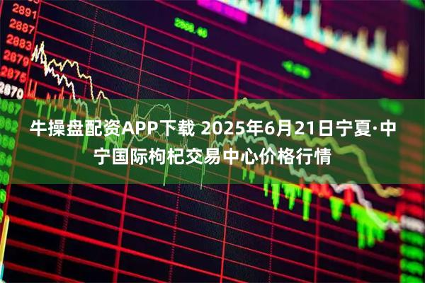 牛操盘配资APP下载 2025年6月21日宁夏·中宁国际枸杞交易中心价格行情