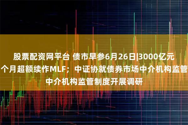 股票配资网平台 债市早参6月26日|3000亿元！央行连续四个月超额续作MLF；中证协就债券市场中介机构监管制度开展调研