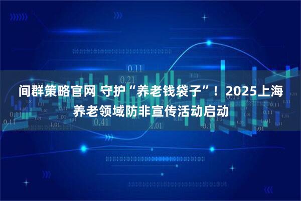 间群策略官网 守护“养老钱袋子”！2025上海养老领域防非宣传活动启动