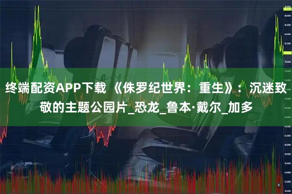 终端配资APP下载 《侏罗纪世界：重生》：沉迷致敬的主题公园片_恐龙_鲁本·戴尔_加多