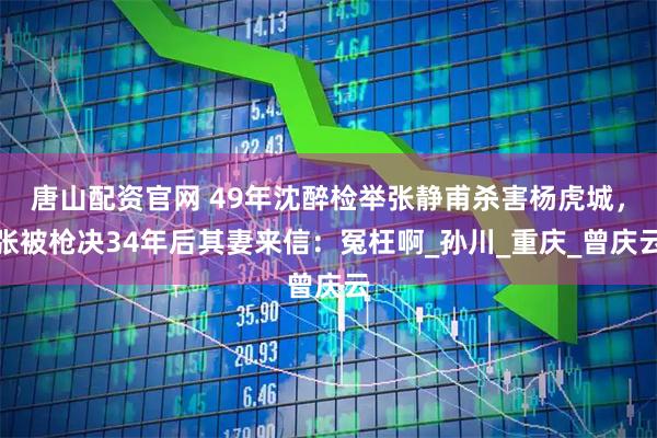 唐山配资官网 49年沈醉检举张静甫杀害杨虎城，张被枪决34年后其妻来信：冤枉啊_孙川_重庆_曾庆云