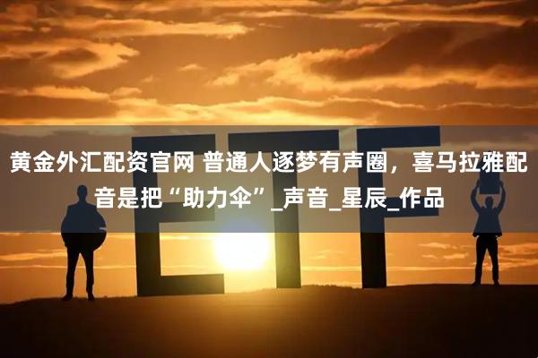 黄金外汇配资官网 普通人逐梦有声圈，喜马拉雅配音是把“助力伞”_声音_星辰_作品