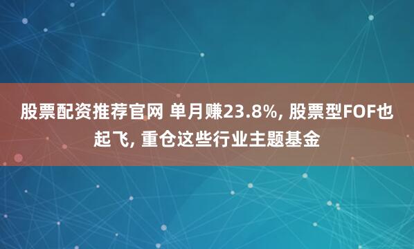 股票配资推荐官网 单月赚23.8%, 股票型FOF也起飞, 重仓这些行业主题基金