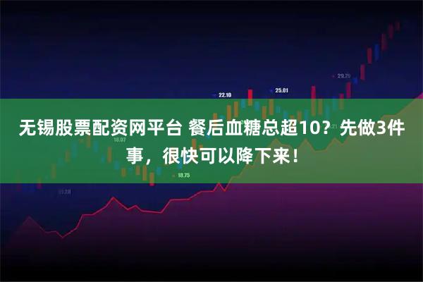 无锡股票配资网平台 餐后血糖总超10?先做3件事,很快可以降下来!