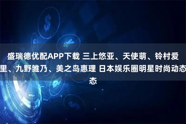 盛瑞德优配APP下载 三上悠亚、天使萌、铃村爱里、九野雏乃、美之岛惠理 日本娱乐圈明星时尚动态