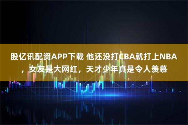 股亿讯配资APP下载 他还没打CBA就打上NBA,女友是大网红,天才少年真是令人羡慕