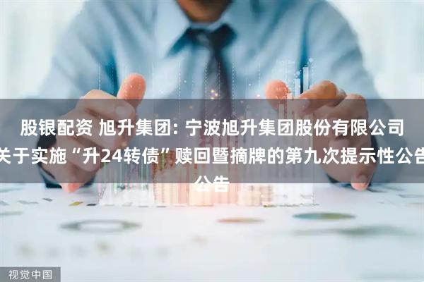 股银配资 旭升集团: 宁波旭升集团股份有限公司关于实施“升24转债”赎回暨摘牌的第九次提示性公告