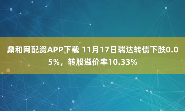 鼎和网配资APP下载 11月17日瑞达转债下跌0.05%，转股溢价率10.33%
