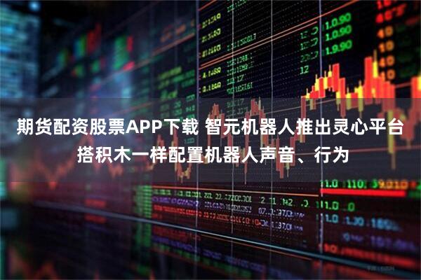 期货配资股票APP下载 智元机器人推出灵心平台 搭积木一样配置机器人声音、行为