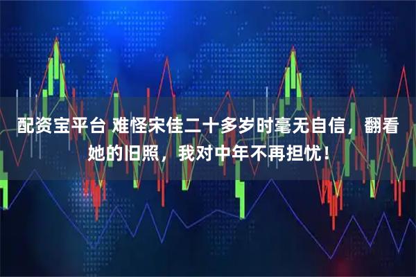 配资宝平台 难怪宋佳二十多岁时毫无自信，翻看她的旧照，我对中年不再担忧！