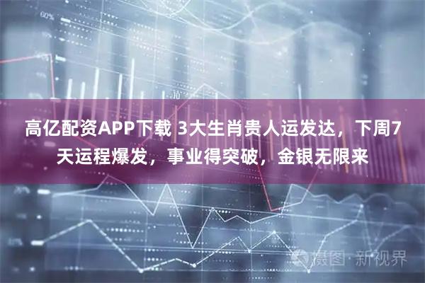 高亿配资APP下载 3大生肖贵人运发达，下周7天运程爆发，事业得突破，金银无限来