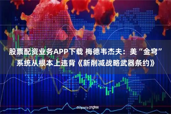 股票配资业务APP下载 梅德韦杰夫：美“金穹”系统从根本上违背《新削减战略武器条约》