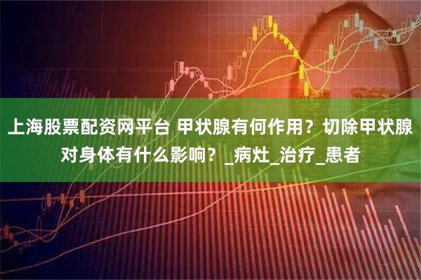 上海股票配资网平台 甲状腺有何作用？切除甲状腺对身体有什么影响？_病灶_治疗_患者