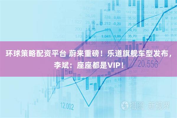 环球策略配资平台 蔚来重磅！乐道旗舰车型发布，李斌：座座都是VIP！