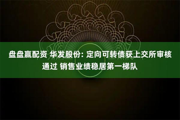 盘盘赢配资 华发股份: 定向可转债获上交所审核通过 销售业绩稳居第一梯队