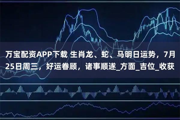 万宝配资APP下载 生肖龙、蛇、马明日运势，7月25日周三，好运眷顾，诸事顺遂_方面_吉位_收获