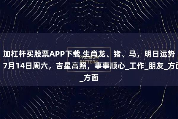 加杠杆买股票APP下载 生肖龙、猪、马，明日运势，7月14日周六，吉星高照，事事顺心_工作_朋友_方面