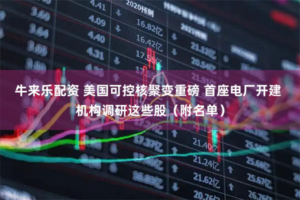 牛来乐配资 美国可控核聚变重磅 首座电厂开建 机构调研这些股（附名单）