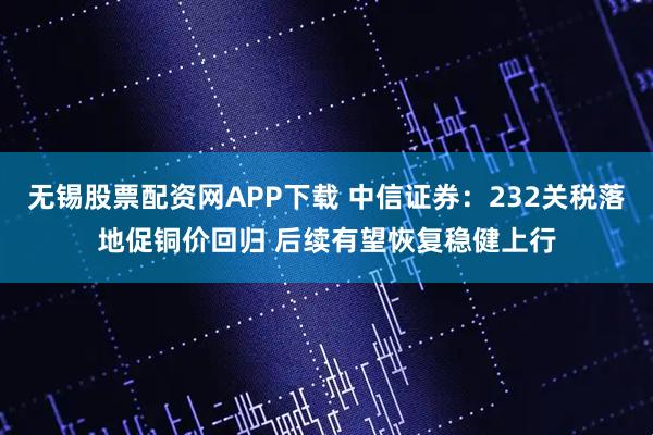 无锡股票配资网APP下载 中信证券：232关税落地促铜价回归 后续有望恢复稳健上行