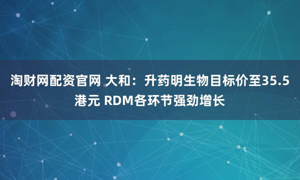 淘财网配资官网 大和：升药明生物目标价至35.5港元 RDM各环节强劲增长