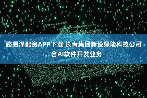 路易泽配资APP下载 长青集团新设绿能科技公司，含AI软件开发业务