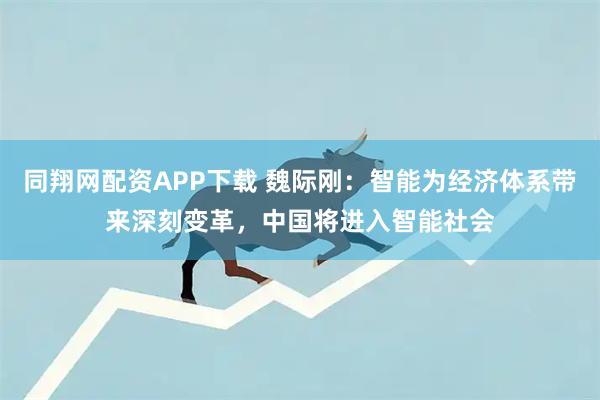 同翔网配资APP下载 魏际刚：智能为经济体系带来深刻变革，中国将进入智能社会