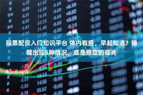 股票配资入门知识平台 体内有癌，早起知道？睡醒出现5种情况，或是癌症的征兆