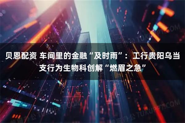 贝恩配资 车间里的金融“及时雨”：工行贵阳乌当支行为生物科创解“燃眉之急”